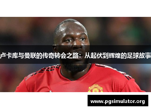 卢卡库与曼联的传奇转会之路：从起伏到辉煌的足球故事