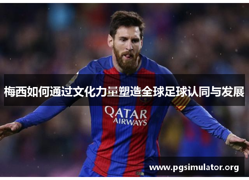 梅西如何通过文化力量塑造全球足球认同与发展