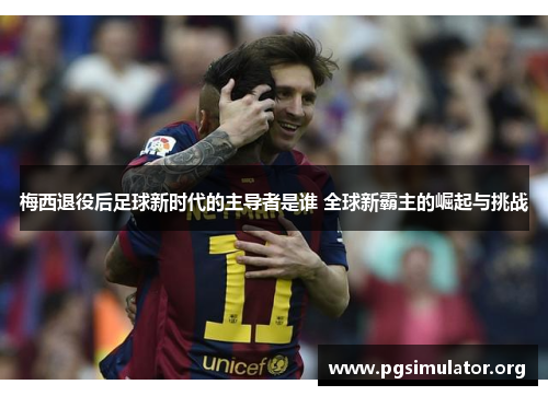 梅西退役后足球新时代的主导者是谁 全球新霸主的崛起与挑战