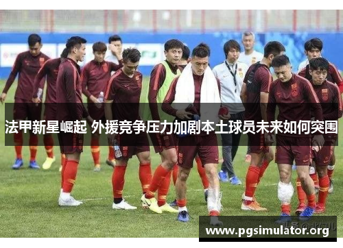 法甲新星崛起 外援竞争压力加剧本土球员未来如何突围