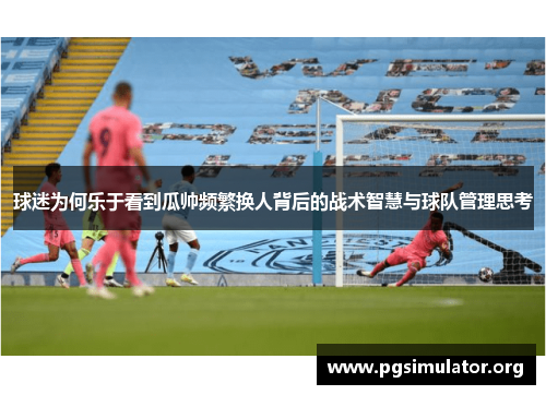 球迷为何乐于看到瓜帅频繁换人背后的战术智慧与球队管理思考