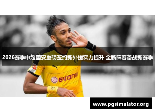 2026赛季中超国安重磅签约新外援实力提升 全新阵容备战新赛季