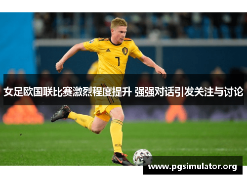 女足欧国联比赛激烈程度提升 强强对话引发关注与讨论