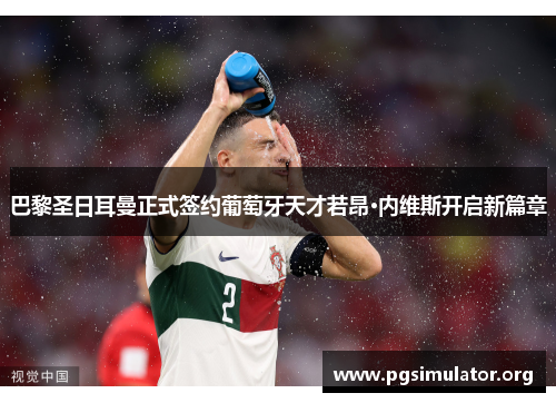 巴黎圣日耳曼正式签约葡萄牙天才若昂·内维斯开启新篇章